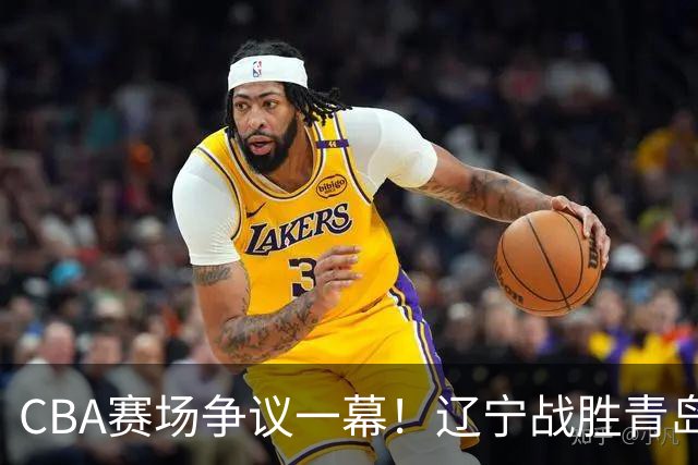 CBA赛场争议一幕！辽宁战胜青岛，裁判接连吹 3记技术犯规，克里斯遭驱逐
